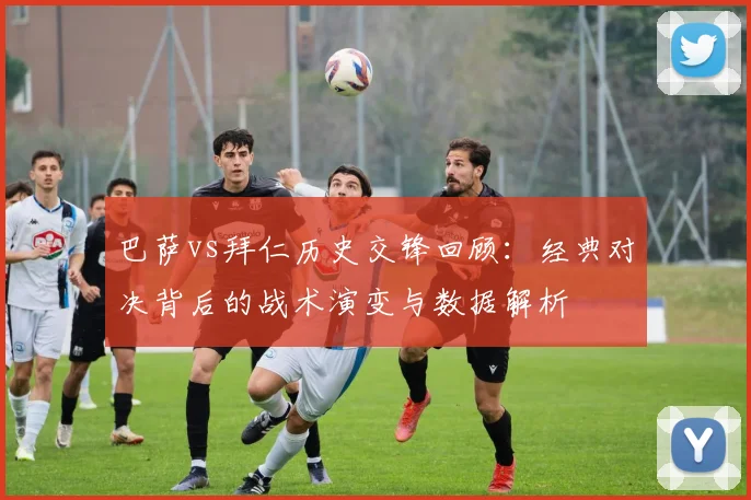 巴萨vs拜仁历史交锋回顾：经典对决背后的战术演变与数据解析