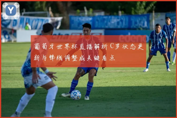 葡萄牙世界杯直播解析 C罗状态更新与锋线调整成关键看点