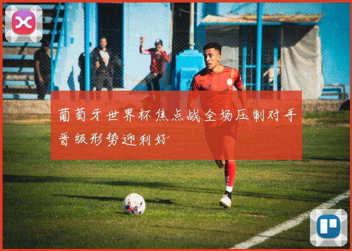 葡萄牙世界杯焦点战全场压制对手晋级形势迎利好