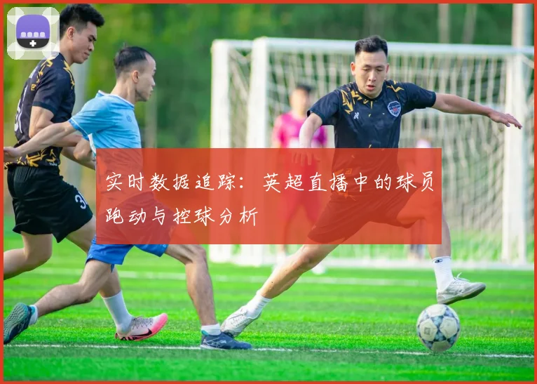 实时数据追踪:英超直播中的球员跑动与控球分析
