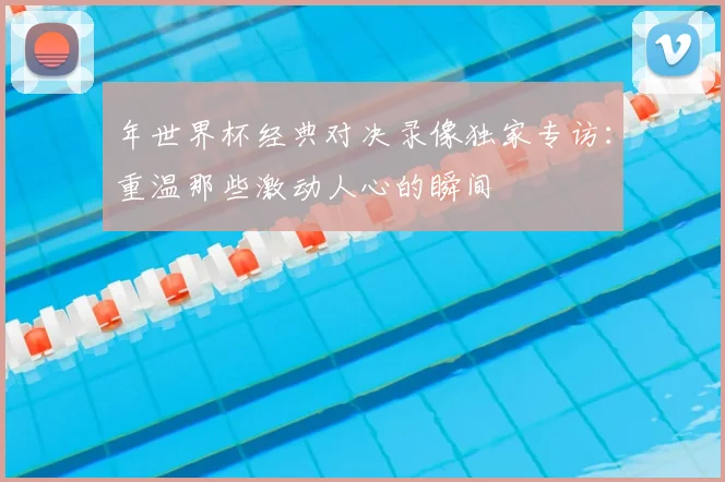 年世界杯经典对决录像独家专访：重温那些激动人心的瞬间