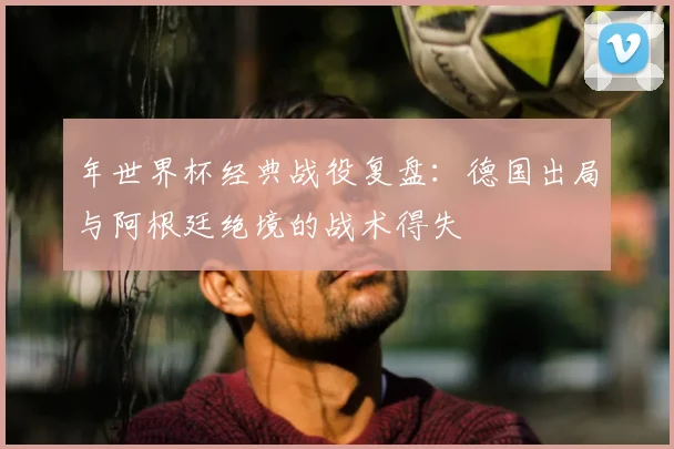年世界杯经典战役复盘：德国出局与阿根廷绝境的战术得失