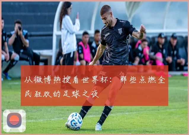 从微博热搜看世界杯：那些点燃全民狂欢的足球之夜
