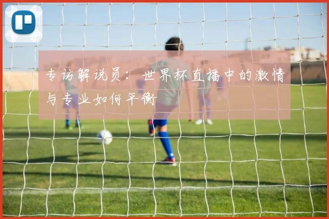 专访解说员：世界杯直播中的激情与专业如何平衡