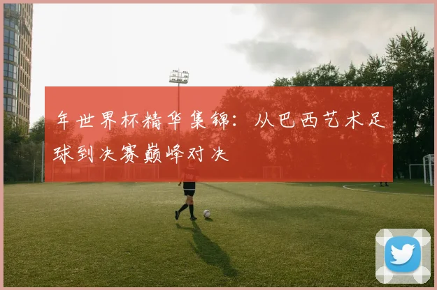 年世界杯精华集锦：从巴西艺术足球到决赛巅峰对决
