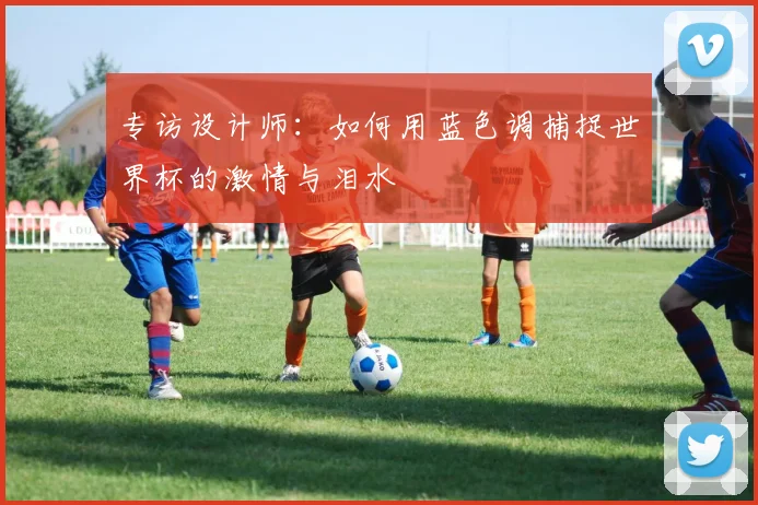专访设计师：如何用蓝色调捕捉世界杯的激情与泪水