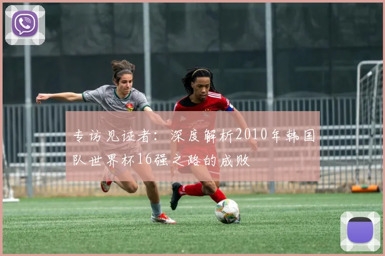 专访见证者：深度解析2010年韩国队世界杯16强之路的成败