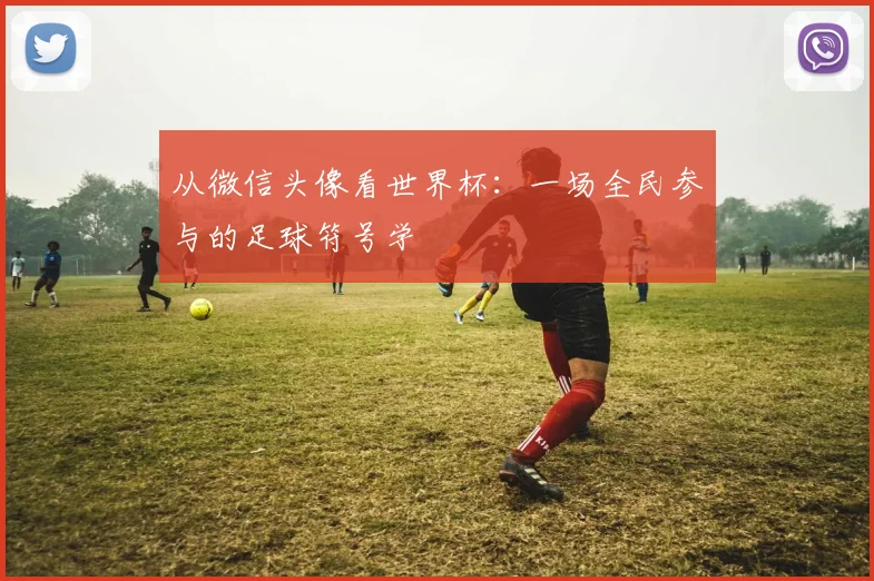 从微信头像看世界杯：一场全民参与的足球符号学