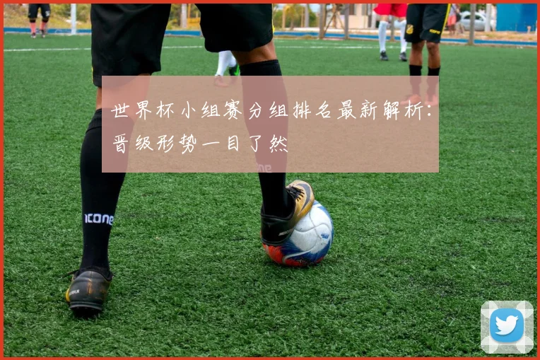世界杯小组赛分组排名最新解析：晋级形势一目了然