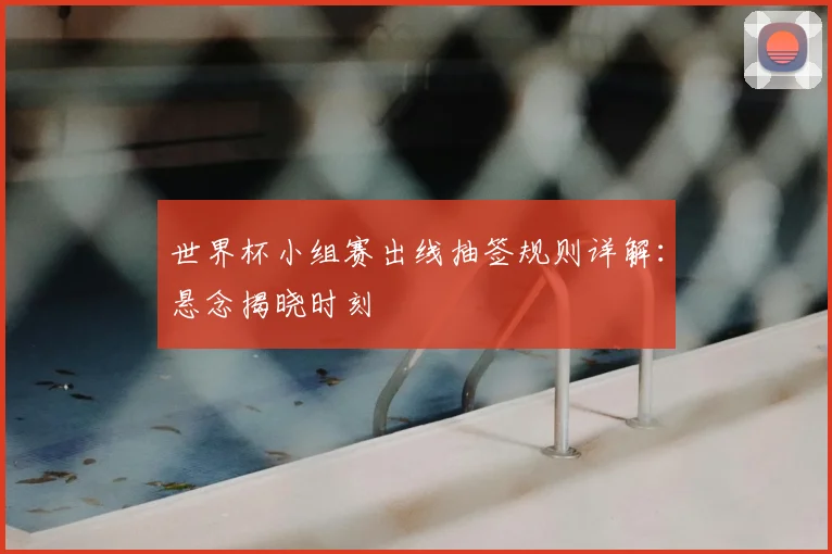世界杯小组赛出线抽签规则详解：悬念揭晓时刻