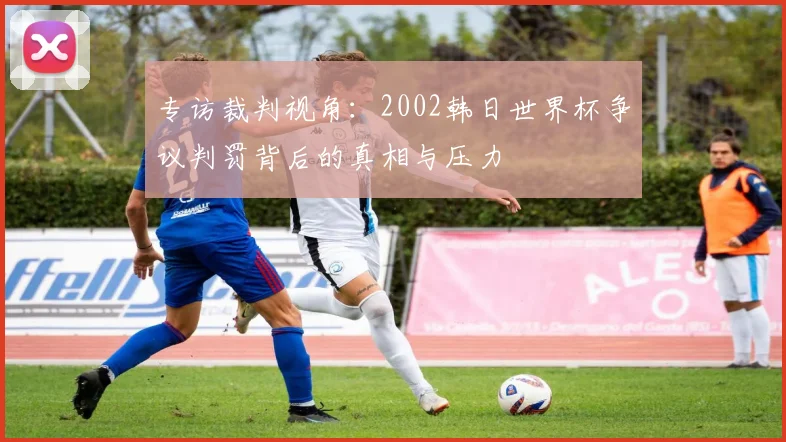 专访裁判视角：2002韩日世界杯争议判罚背后的真相与压力
