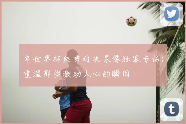 年世界杯经典对决录像独家专访：重温那些激动人心的瞬间