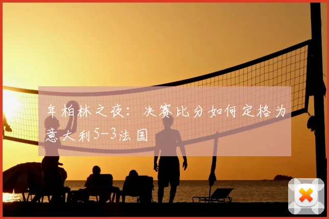 年柏林之夜:决赛比分如何定格为意大利5-3法国